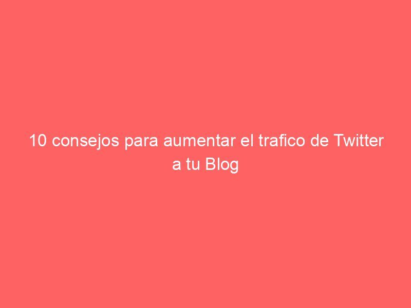 10 consejos para aumentar el trafico de Twitter a tu Blog