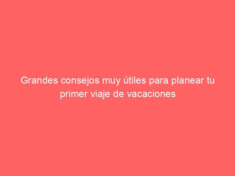 Grandes consejos muy útiles para planear tu primer viaje de vacaciones