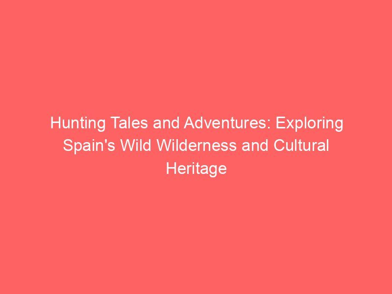 Hunting Tales and Adventures: Exploring Spain’s Wild Wilderness and Cultural Heritage