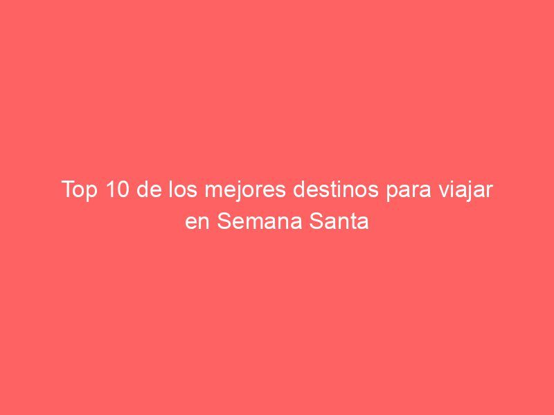 Top 10 de los mejores destinos para viajar en Semana Santa